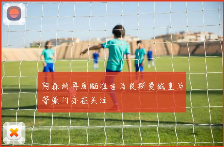 阿森纳再度瞄准吉马良斯曼城皇马等豪门亦在关注