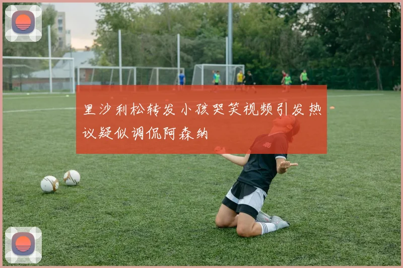里沙利松转发小孩哭笑视频引发热议疑似调侃阿森纳