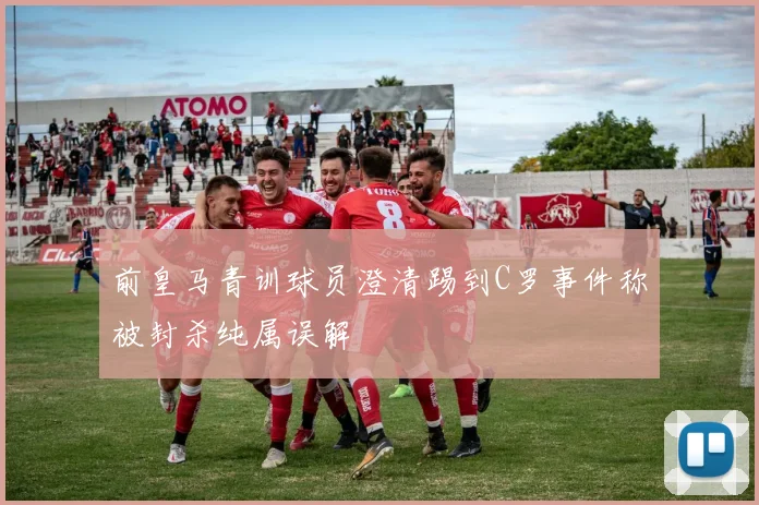 前皇马青训球员澄清踢到C罗事件称被封杀纯属误解