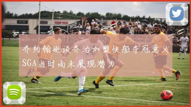 乔约翰逊谈乔治加盟快船夺冠意义SGA当时尚未展现潜力