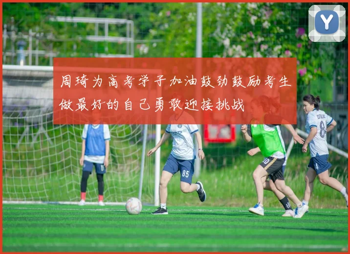 周琦为高考学子加油鼓劲鼓励考生做最好的自己勇敢迎接挑战