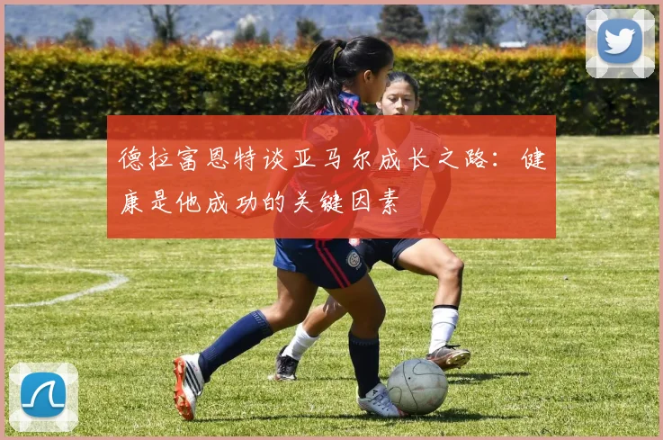 德拉富恩特谈亚马尔成长之路：健康是他成功的关键因素