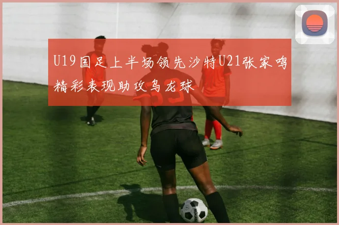 U19国足上半场领先沙特U21张家鸣精彩表现助攻乌龙球