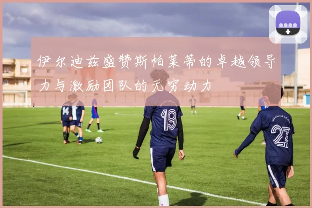 伊尔迪兹盛赞斯帕莱蒂的卓越领导力与激励团队的无穷动力