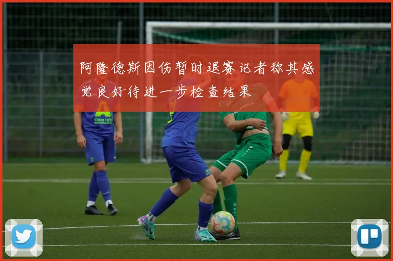 阿隆德斯因伤暂时退赛记者称其感觉良好待进一步检查结果