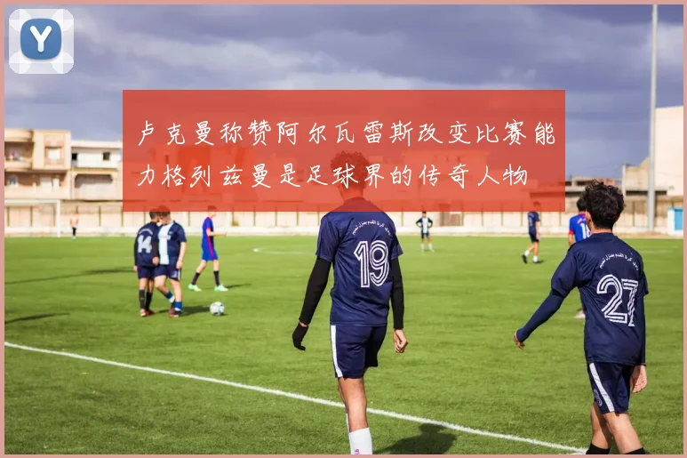 卢克曼称赞阿尔瓦雷斯改变比赛能力格列兹曼是足球界的传奇人物