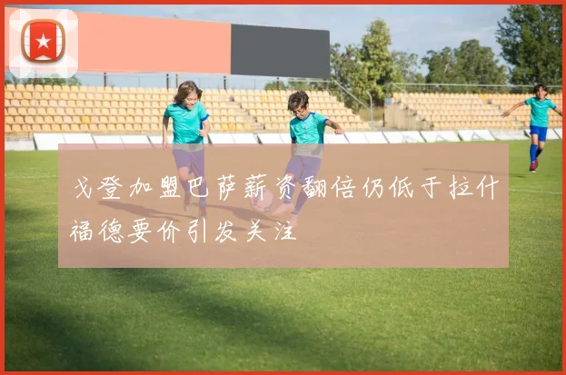 戈登加盟巴萨薪资翻倍仍低于拉什福德要价引发关注