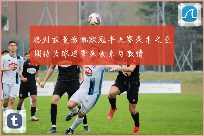 格列兹曼感慨欧冠半决赛荣幸之至期待为球迷带来快乐与激情