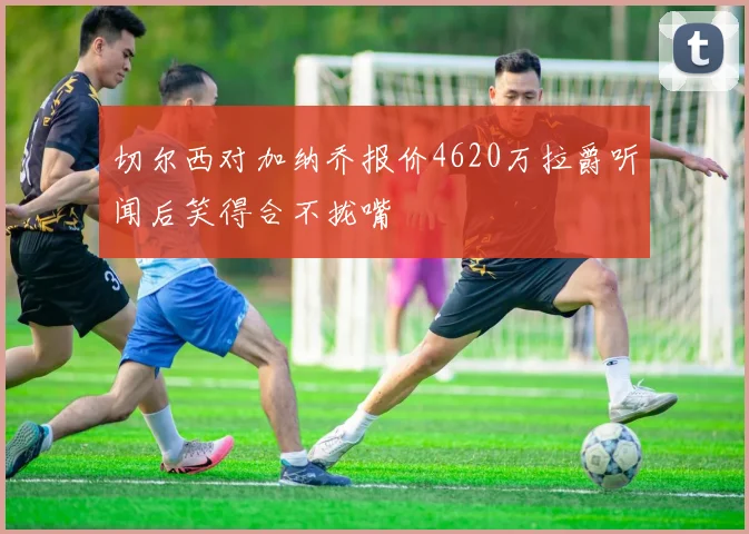 切尔西对加纳乔报价4620万拉爵听闻后笑得合不拢嘴