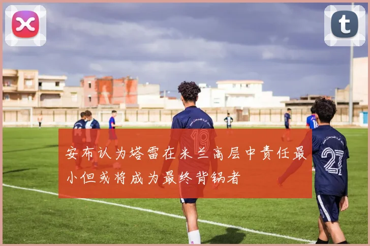 安布认为塔雷在米兰高层中责任最小但或将成为最终背锅者
