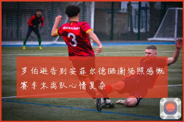 罗伯逊告别安菲尔德晒谢场照感慨赛季末离队心情复杂