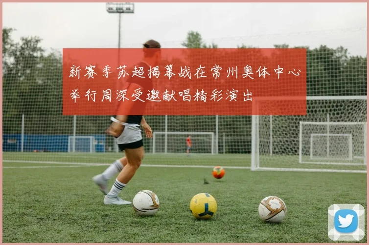 新赛季苏超揭幕战在常州奥体中心举行周深受邀献唱精彩演出
