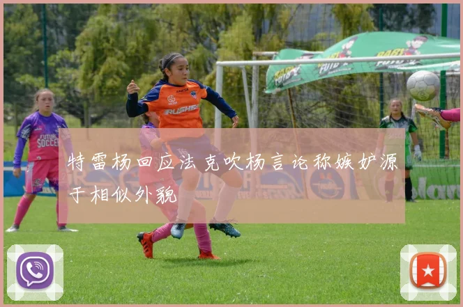 特雷杨回应法克吹杨言论称嫉妒源于相似外貌