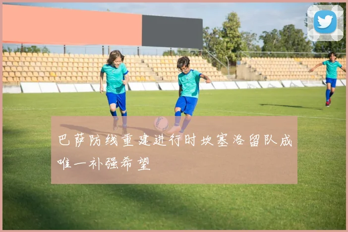 巴萨防线重建进行时坎塞洛留队成唯一补强希望