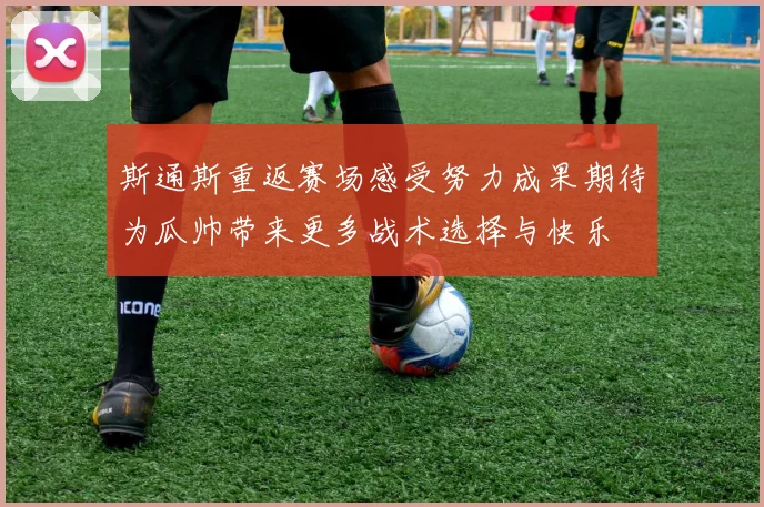 斯通斯重返赛场感受努力成果期待为瓜帅带来更多战术选择与快乐