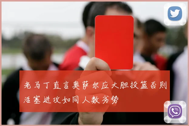 老马丁直言奥萨尔应大胆投篮否则活塞进攻如同人数劣势