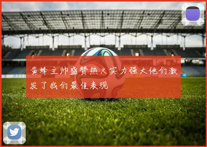 黄蜂主帅盛赞热火实力强大他们激发了我们最佳表现