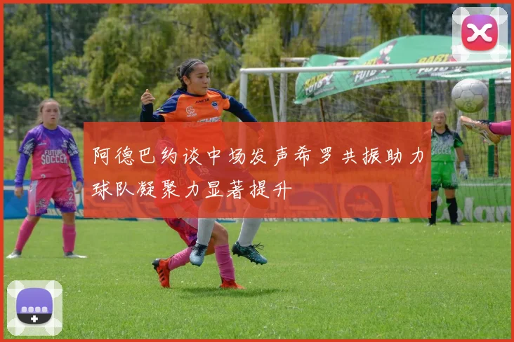 阿德巴约谈中场发声希罗共振助力球队凝聚力显著提升