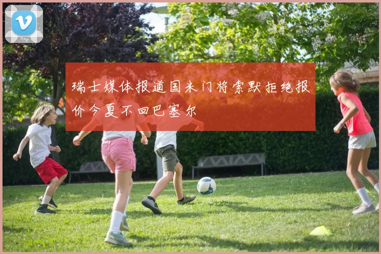 瑞士媒体报道国米门将索默拒绝报价今夏不回巴塞尔