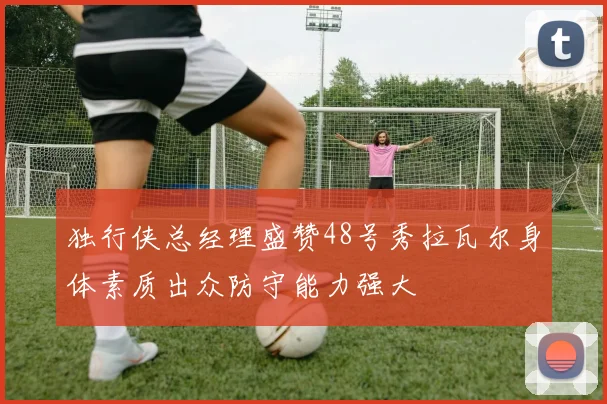 独行侠总经理盛赞48号秀拉瓦尔身体素质出众防守能力强大
